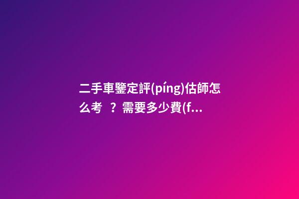 二手車鑒定評(píng)估師怎么考？需要多少費(fèi)用？